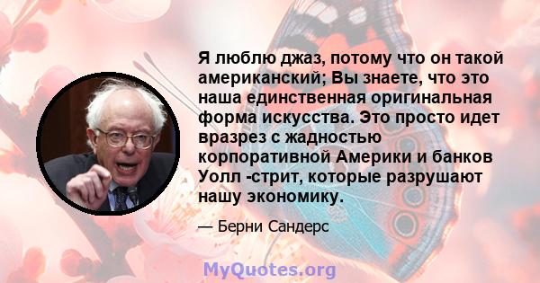 Я люблю джаз, потому что он такой американский; Вы знаете, что это наша единственная оригинальная форма искусства. Это просто идет вразрез с жадностью корпоративной Америки и банков Уолл -стрит, которые разрушают нашу