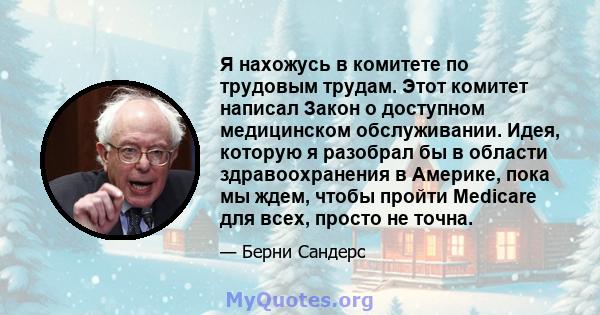 Я нахожусь в комитете по трудовым трудам. Этот комитет написал Закон о доступном медицинском обслуживании. Идея, которую я разобрал бы в области здравоохранения в Америке, пока мы ждем, чтобы пройти Medicare для всех,