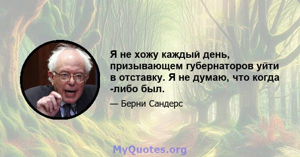 Я не хожу каждый день, призывающем губернаторов уйти в отставку. Я не думаю, что когда -либо был.