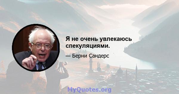 Я не очень увлекаюсь спекуляциями.