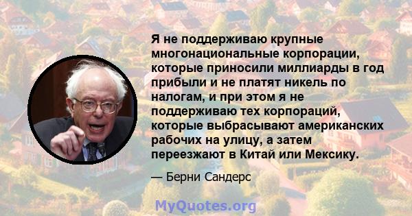 Я не поддерживаю крупные многонациональные корпорации, которые приносили миллиарды в год прибыли и не платят никель по налогам, и при этом я не поддерживаю тех корпораций, которые выбрасывают американских рабочих на