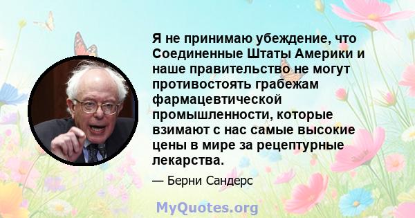 Я не принимаю убеждение, что Соединенные Штаты Америки и наше правительство не могут противостоять грабежам фармацевтической промышленности, которые взимают с нас самые высокие цены в мире за рецептурные лекарства.