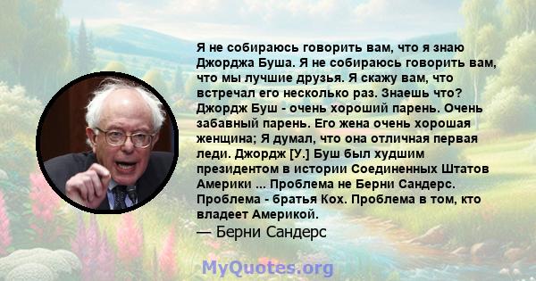 Я не собираюсь говорить вам, что я знаю Джорджа Буша. Я не собираюсь говорить вам, что мы лучшие друзья. Я скажу вам, что встречал его несколько раз. Знаешь что? Джордж Буш - очень хороший парень. Очень забавный парень. 