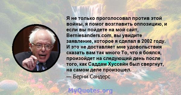 Я не только проголосовал против этой войны, я помог возглавить оппозицию, и если вы пойдете на мой сайт, Berniesanders.com, вы увидите заявление, которое я сделал в 2002 году. И это не доставляет мне удовольствия