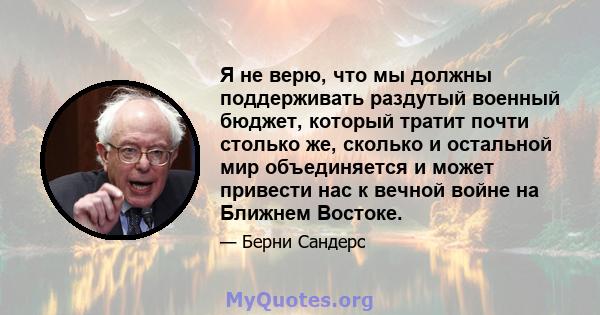 Я не верю, что мы должны поддерживать раздутый военный бюджет, который тратит почти столько же, сколько и остальной мир объединяется и может привести нас к вечной войне на Ближнем Востоке.