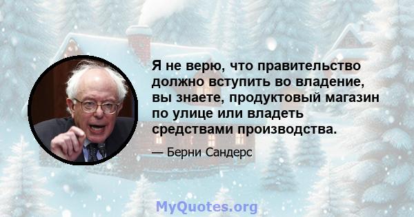 Я не верю, что правительство должно вступить во владение, вы знаете, продуктовый магазин по улице или владеть средствами производства.