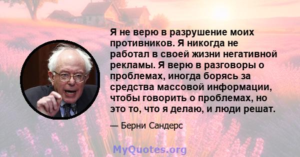 Я не верю в разрушение моих противников. Я никогда не работал в своей жизни негативной рекламы. Я верю в разговоры о проблемах, иногда борясь за средства массовой информации, чтобы говорить о проблемах, но это то, что я 