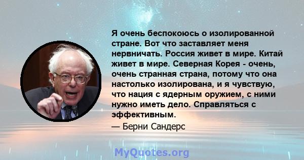 Я очень беспокоюсь о изолированной стране. Вот что заставляет меня нервничать. Россия живет в мире. Китай живет в мире. Северная Корея - очень, очень странная страна, потому что она настолько изолирована, и я чувствую,