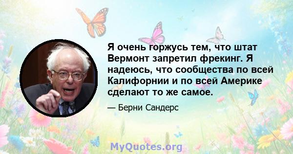 Я очень горжусь тем, что штат Вермонт запретил фрекинг. Я надеюсь, что сообщества по всей Калифорнии и по всей Америке сделают то же самое.