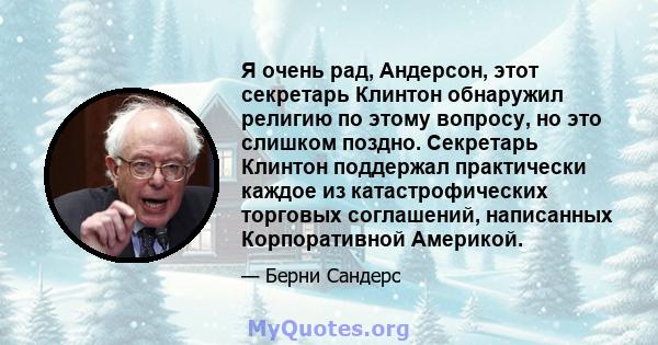 Я очень рад, Андерсон, этот секретарь Клинтон обнаружил религию по этому вопросу, но это слишком поздно. Секретарь Клинтон поддержал практически каждое из катастрофических торговых соглашений, написанных Корпоративной