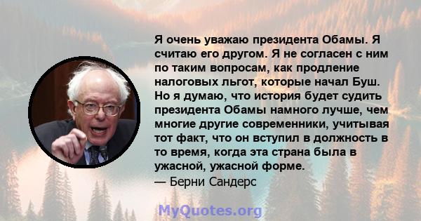 Я очень уважаю президента Обамы. Я считаю его другом. Я не согласен с ним по таким вопросам, как продление налоговых льгот, которые начал Буш. Но я думаю, что история будет судить президента Обамы намного лучше, чем