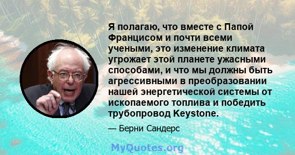 Я полагаю, что вместе с Папой Францисом и почти всеми учеными, это изменение климата угрожает этой планете ужасными способами, и что мы должны быть агрессивными в преобразовании нашей энергетической системы от