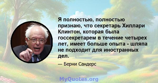 Я полностью, полностью признаю, что секретарь Хиллари Клинтон, которая была госсекретарем в течение четырех лет, имеет больше опыта - шляпа не подходит для иностранных дел.