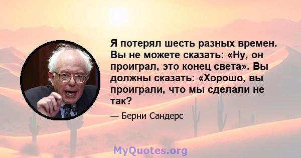 Я потерял шесть разных времен. Вы не можете сказать: «Ну, он проиграл, это конец света». Вы должны сказать: «Хорошо, вы проиграли, что мы сделали не так?