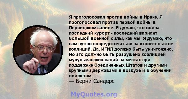 Я проголосовал против войны в Ираке. Я проголосовал против первой войны в Персидском заливе. Я думаю, что война - последний курорт - последний вариант большой военной силы, как мы. Я думаю, что нам нужно сосредоточиться 