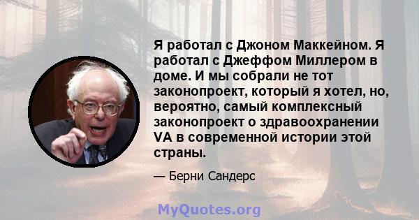 Я работал с Джоном Маккейном. Я работал с Джеффом Миллером в доме. И мы собрали не тот законопроект, который я хотел, но, вероятно, самый комплексный законопроект о здравоохранении VA в современной истории этой страны.