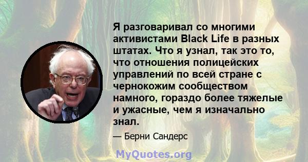 Я разговаривал со многими активистами Black Life в разных штатах. Что я узнал, так это то, что отношения полицейских управлений по всей стране с чернокожим сообществом намного, гораздо более тяжелые и ужасные, чем я