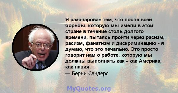 Я разочарован тем, что после всей борьбы, которую мы имели в этой стране в течение столь долгого времени, пытаясь пройти через расизм, расизм, фанатизм и дискриминацию - я думаю, что это печально. Это просто говорит нам 