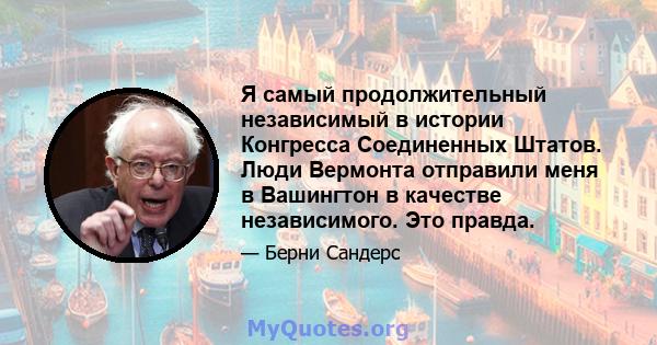 Я самый продолжительный независимый в истории Конгресса Соединенных Штатов. Люди Вермонта отправили меня в Вашингтон в качестве независимого. Это правда.