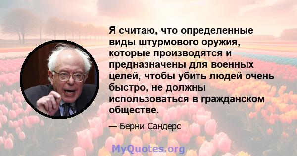 Я считаю, что определенные виды штурмового оружия, которые производятся и предназначены для военных целей, чтобы убить людей очень быстро, не должны использоваться в гражданском обществе.