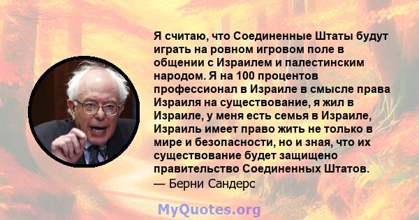 Я считаю, что Соединенные Штаты будут играть на ровном игровом поле в общении с Израилем и палестинским народом. Я на 100 процентов профессионал в Израиле в смысле права Израиля на существование, я жил в Израиле, у меня 