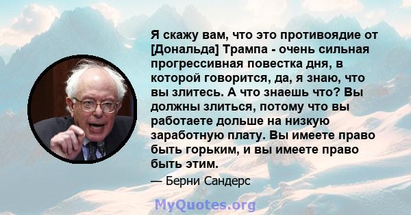 Я скажу вам, что это противоядие от [Дональда] Трампа - очень сильная прогрессивная повестка дня, в которой говорится, да, я знаю, что вы злитесь. А что знаешь что? Вы должны злиться, потому что вы работаете дольше на