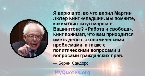 Я верю в то, во что верил Мартин Лютер Кинг -младший. Вы помните, каким был титул марша в Вашингтоне? «Работа и свобода». Кинг понимал, что вам приходится иметь дело с экономическими проблемами, а также с политическими