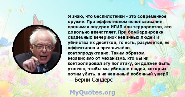 Я знаю, что беспилотники - это современное оружие. При эффективном использовании, принимая лидеров ИГИЛ или террористов, это довольно впечатляет. При бомбардировке свадебных вечеринок невинных людей и убийства их