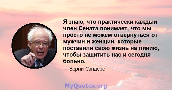 Я знаю, что практически каждый член Сената понимает, что мы просто не можем отвернуться от мужчин и женщин, которые поставили свою жизнь на линию, чтобы защитить нас и сегодня больно.