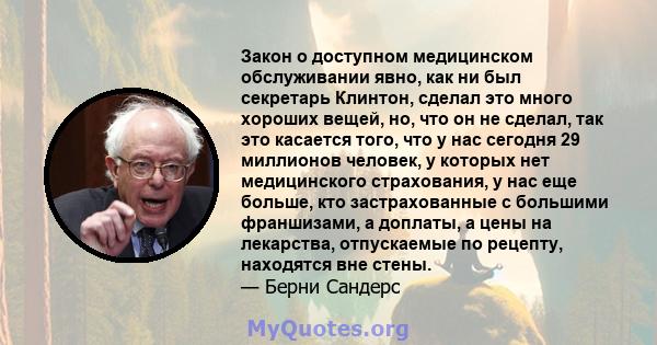 Закон о доступном медицинском обслуживании явно, как ни был секретарь Клинтон, сделал это много хороших вещей, но, что он не сделал, так это касается того, что у нас сегодня 29 миллионов человек, у которых нет