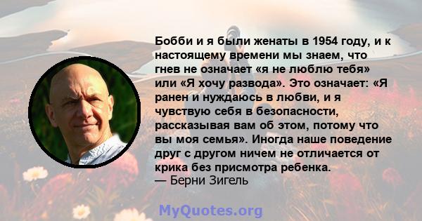 Бобби и я были женаты в 1954 году, и к настоящему времени мы знаем, что гнев не означает «я не люблю тебя» или «Я хочу развода». Это означает: «Я ранен и нуждаюсь в любви, и я чувствую себя в безопасности, рассказывая