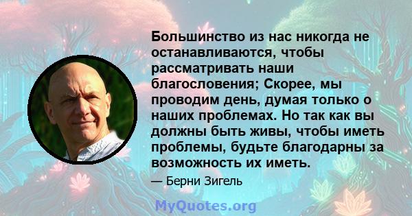 Большинство из нас никогда не останавливаются, чтобы рассматривать наши благословения; Скорее, мы проводим день, думая только о наших проблемах. Но так как вы должны быть живы, чтобы иметь проблемы, будьте благодарны за 