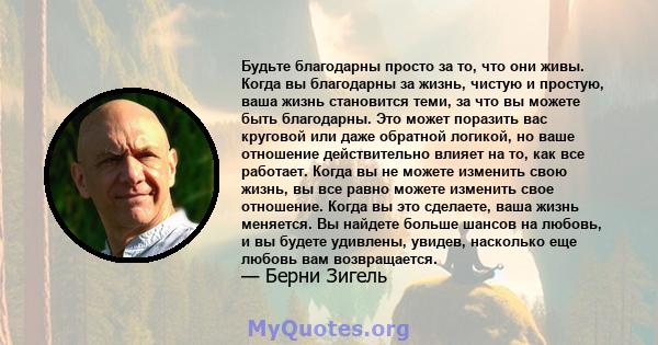 Будьте благодарны просто за то, что они живы. Когда вы благодарны за жизнь, чистую и простую, ваша жизнь становится теми, за что вы можете быть благодарны. Это может поразить вас круговой или даже обратной логикой, но