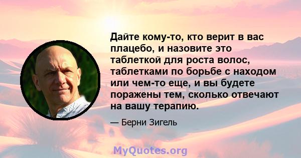 Дайте кому-то, кто верит в вас плацебо, и назовите это таблеткой для роста волос, таблетками по борьбе с находом или чем-то еще, и вы будете поражены тем, сколько отвечают на вашу терапию.