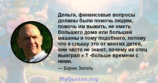 Деньги, финансовые вопросы должны были помочь людям, помочь им выжить, не иметь большего дома или большей машины и тому подобного, потому что я слышу это от многих детей, они часто не знают, почему их отец выиграл » Т