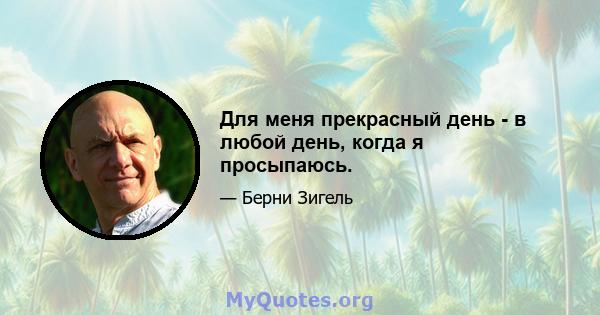 Для меня прекрасный день - в любой день, когда я просыпаюсь.