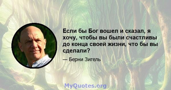 Если бы Бог вошел и сказал, я хочу, чтобы вы были счастливы до конца своей жизни, что бы вы сделали?