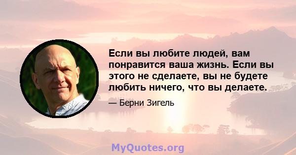 Если вы любите людей, вам понравится ваша жизнь. Если вы этого не сделаете, вы не будете любить ничего, что вы делаете.