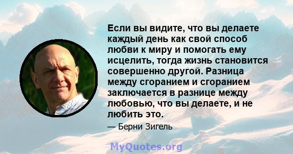 Если вы видите, что вы делаете каждый день как свой способ любви к миру и помогать ему исцелить, тогда жизнь становится совершенно другой. Разница между сгоранием и сгоранием заключается в разнице между любовью, что вы