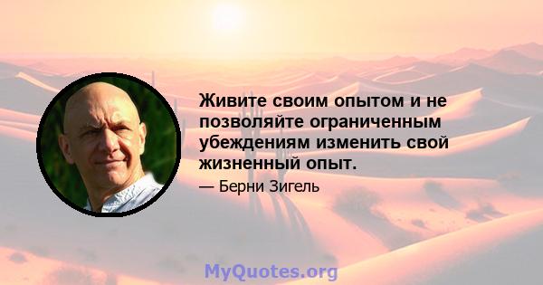 Живите своим опытом и не позволяйте ограниченным убеждениям изменить свой жизненный опыт.