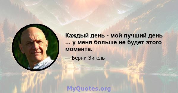 Каждый день - мой лучший день ... у меня больше не будет этого момента.