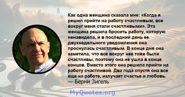 Как одна женщина сказала мне: «Когда я решил прийти на работу счастливым, все вокруг меня стали счастливыми». Эта женщина решила бросить работу, которую ненавидела, и в последний день ее двухнедельного уведомления она