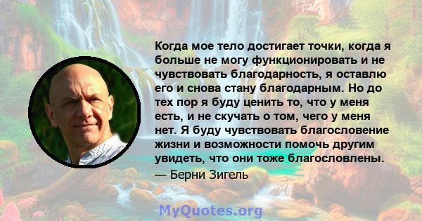 Когда мое тело достигает точки, когда я больше не могу функционировать и не чувствовать благодарность, я оставлю его и снова стану благодарным. Но до тех пор я буду ценить то, что у меня есть, и не скучать о том, чего у 