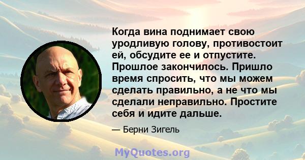 Когда вина поднимает свою уродливую голову, противостоит ей, обсудите ее и отпустите. Прошлое закончилось. Пришло время спросить, что мы можем сделать правильно, а не что мы сделали неправильно. Простите себя и идите