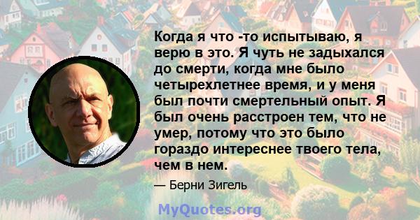 Когда я что -то испытываю, я верю в это. Я чуть не задыхался до смерти, когда мне было четырехлетнее время, и у меня был почти смертельный опыт. Я был очень расстроен тем, что не умер, потому что это было гораздо