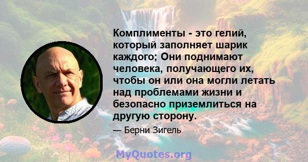 Комплименты - это гелий, который заполняет шарик каждого; Они поднимают человека, получающего их, чтобы он или она могли летать над проблемами жизни и безопасно приземлиться на другую сторону.