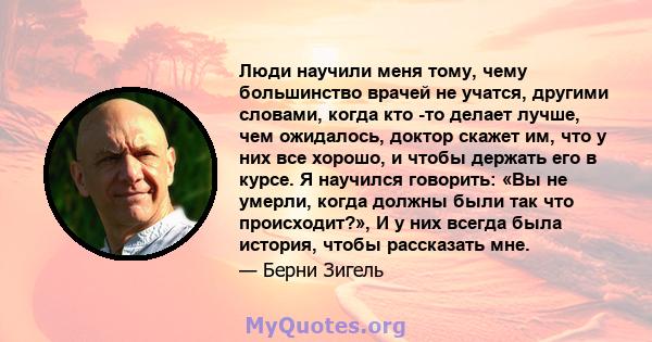 Люди научили меня тому, чему большинство врачей не учатся, другими словами, когда кто -то делает лучше, чем ожидалось, доктор скажет им, что у них все хорошо, и чтобы держать его в курсе. Я научился говорить: «Вы не