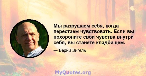 Мы разрушаем себя, когда перестаем чувствовать. Если вы похороните свои чувства внутри себя, вы станете кладбищем.