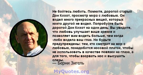 Не бойтесь любить. Помните, дорогой старый Дон Кихот, просмотр мира с любовью. Он видел много прекрасных вещей, которых никто другой не видел. Попробуйте быть дорогой Дон Кихот на один день. Вы увидите, что любовь