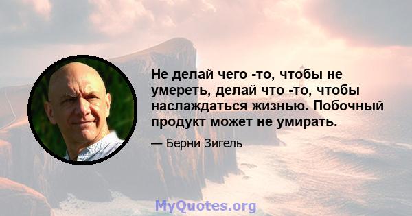 Не делай чего -то, чтобы не умереть, делай что -то, чтобы наслаждаться жизнью. Побочный продукт может не умирать.